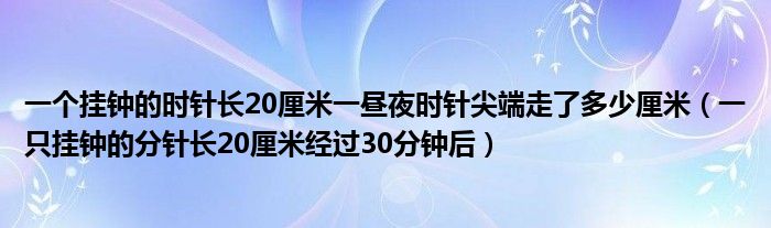 一个挂钟的时针长20厘米一昼夜时针尖端走了多少厘米(一只挂钟的分针长20厘米经过30分钟后)