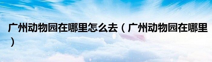 广州动物园在哪里怎么去(广州动物园在哪里)