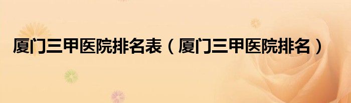 厦门三甲医院排名表(厦门三甲医院排名)