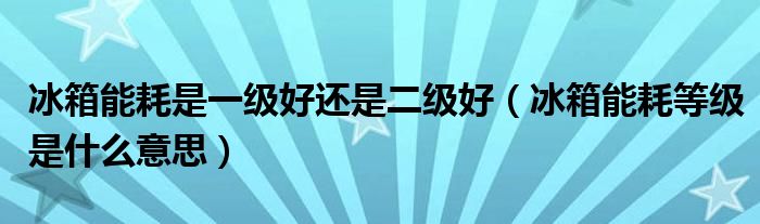 冰箱能耗是一级好还是二级好（冰箱能耗等级是什么意思）