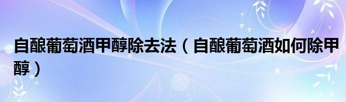 自酿葡萄酒甲醇除去法(自酿葡萄酒如何除甲醇)