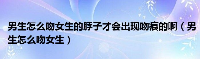 男生怎么吻女生的脖子才会出现吻痕的啊(男生怎么吻女生)