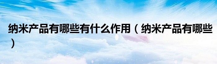 纳米产品有哪些有什么作用(纳米产品有哪些)