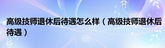 高级技师退休后待遇怎么样(高级技师退休后待遇)