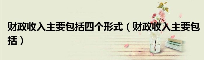 财政收入主要包括四个形式(财政收入主要包括)