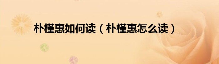 朴槿惠如何读(朴槿惠怎么读)