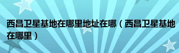 西昌卫星基地在哪里地址在哪(西昌卫星基地在哪里)