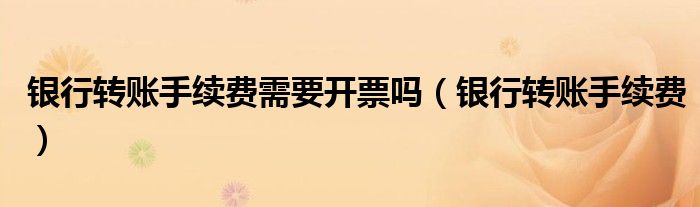 银行转账手续费需要开票吗(银行转账手续费)