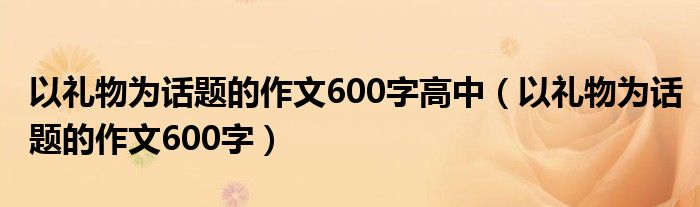 以礼物为话题的作文600字高中(以礼物为话题的作文600字)