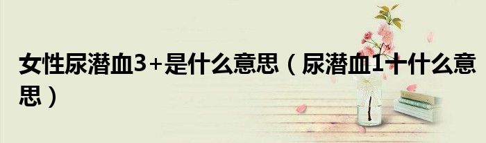 女性尿潜血3+是什么意思(尿潜血1十什么意思)