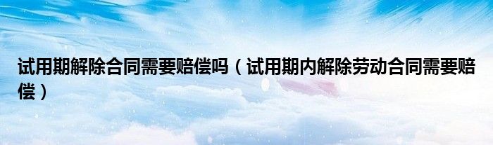 试用期解除合同需要赔偿吗(试用期内解除劳动合同需要赔偿)