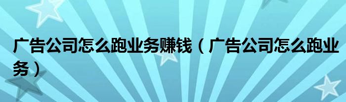 广告公司怎么跑业务赚钱(广告公司怎么跑业务)