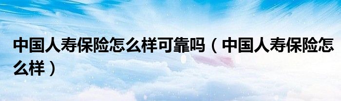 中国人寿保险怎么样可靠吗(中国人寿保险怎么样)