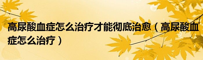 高尿酸血症怎么治疗才能彻底治愈(高尿酸血症怎么治疗)