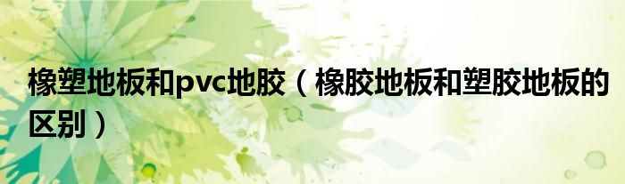 橡塑地板和pvc地胶(橡胶地板和塑胶地板的区别)