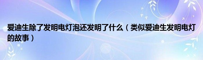 爱迪生除了发明电灯泡还发明了什么(类似爱迪生发明电灯的故事)