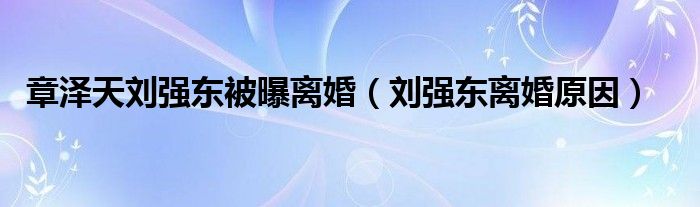 章泽天刘强东被曝离婚(刘强东离婚原因)