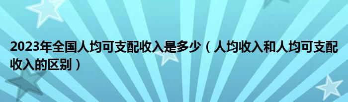 2023年全国人均可支配收入是多少(人均收入和人均可支配收入的区别)