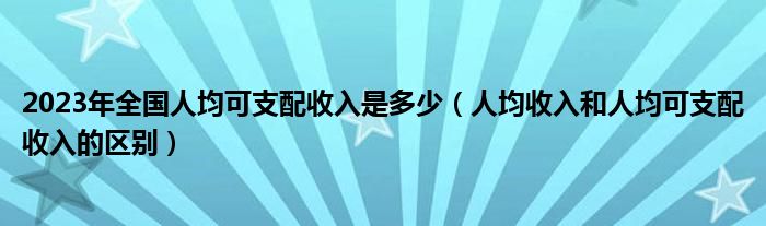 2023年全国人均可支配收入是多少（人均收入和人均可支配收入的区别）