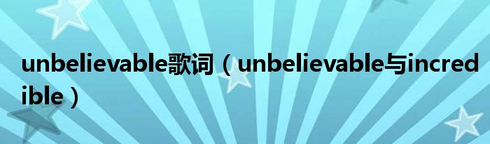 unbelievable歌词(unbelievable与incredible)