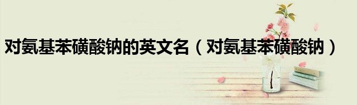 对氨基苯磺酸钠的英文名(对氨基苯磺酸钠)