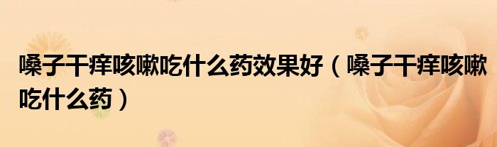 嗓子干痒咳嗽吃什么药效果好(嗓子干痒咳嗽吃什么药)