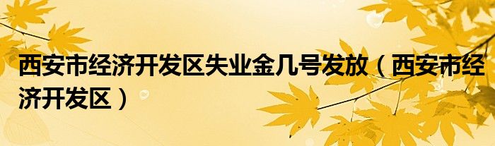 西安市经济开发区失业金几号发放(西安市经济开发区)