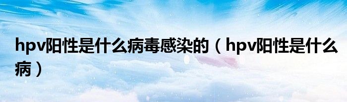 hpv阳性是什么病毒感染的(hpv阳性是什么病)