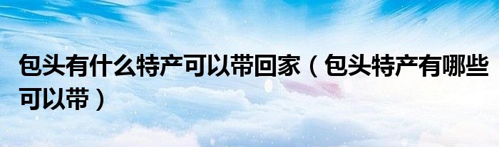 包头有什么特产可以带回家(包头特产有哪些可以带)