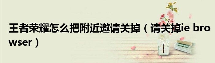 王者荣耀怎么把附近邀请关掉(请关掉ie browser)