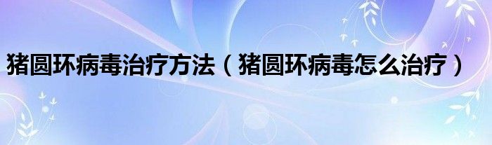 猪圆环病毒治疗方法(猪圆环病毒怎么治疗)