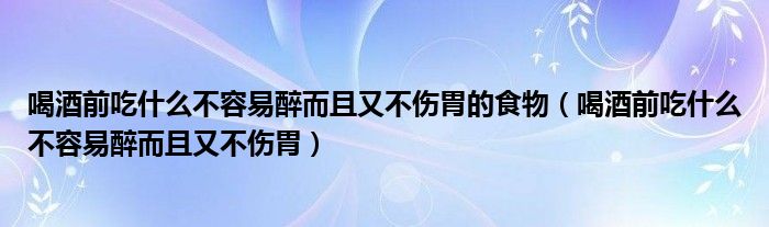 喝酒前吃什么不容易醉而且又不伤胃的食物(喝酒前吃什么不容易醉而且又不伤胃)