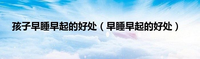孩子早睡早起的好处(早睡早起的好处)