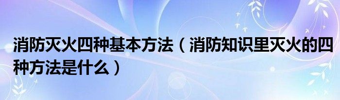 消防灭火四种基本方法（消防知识里灭火的四种方法是什么）