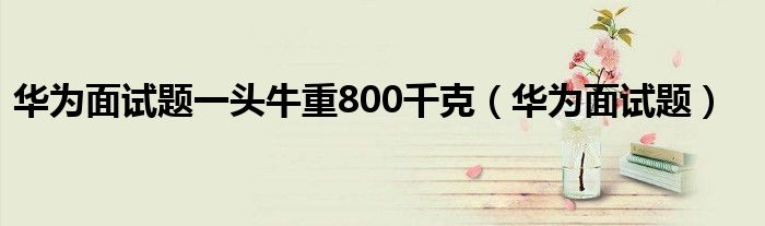 华为面试题一头牛重800千克(华为面试题)