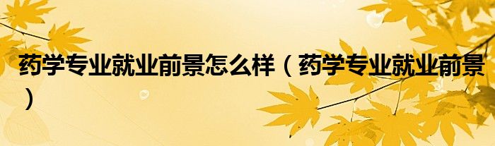 药学专业就业前景怎么样(药学专业就业前景)
