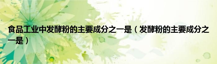 食品工业中发酵粉的主要成分之一是(发酵粉的主要成分之一是)
