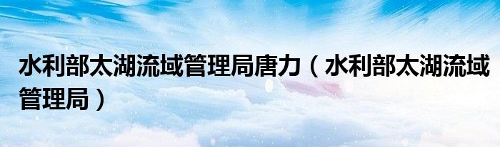 水利部太湖流域管理局唐力(水利部太湖流域管理局)