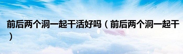 前后两个洞一起干活好吗(前后两个洞一起干)