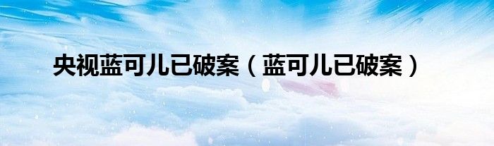 央视蓝可儿已破案(蓝可儿已破案)