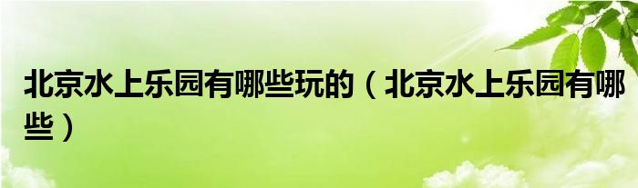 北京水上乐园有哪些玩的(北京水上乐园有哪些)