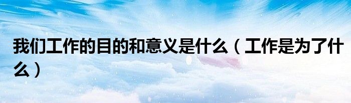 我们工作的目的和意义是什么(工作是为了什么)