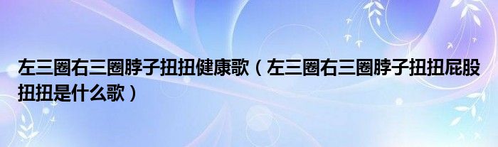左三圈右三圈脖子扭扭健康歌(左三圈右三圈脖子扭扭屁股扭扭是什么歌)