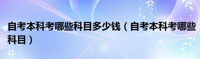自考本科考哪些科目多少钱(自考本科考哪些科目)