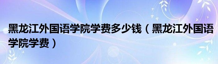 黑龙江外国语学院学费多少钱(黑龙江外国语学院学费)