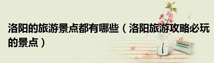 洛阳的旅游景点都有哪些(洛阳旅游攻略必玩的景点)