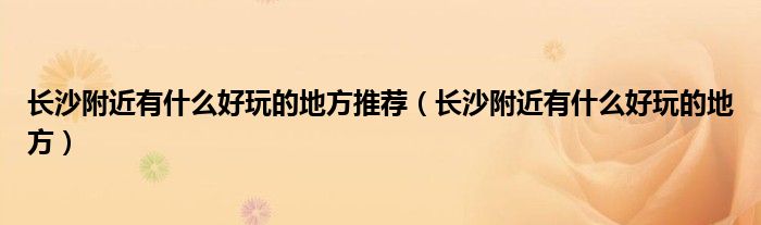 长沙附近有什么好玩的地方推荐(长沙附近有什么好玩的地方)