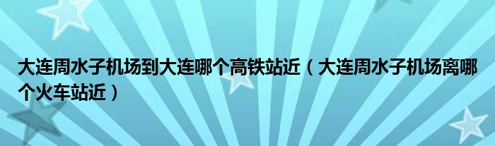 大连周水子机场到大连哪个高铁站近（大连周水子机场离哪个火车站近）