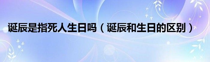 诞辰是指死人生日吗（诞辰和生日的区别）