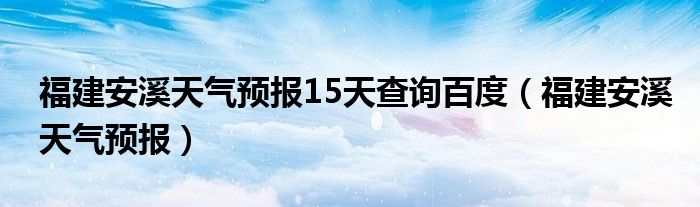 福建安溪天气预报15天查询百度(福建安溪天气预报)
